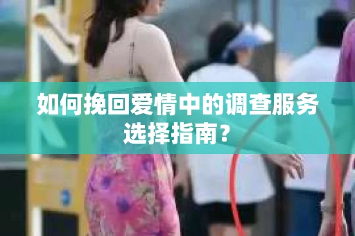 如何挽回爱情中的调查服务选择指南？