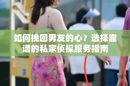 如何挽回男友的心？选择靠谱的私家侦探服务指南
