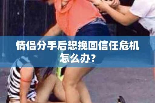 情侣分手后想挽回信任危机怎么办? 情侣分手后想挽回信任危机怎么办?