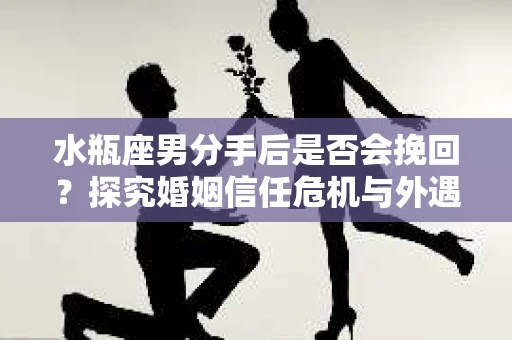 水瓶座男分手后是否会挽回？探究婚姻信任危机与外遇嫌疑的应对策略