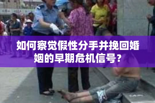 如何察觉假性分手并挽回婚姻的早期危机信号？
