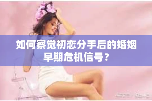 如何察觉初恋分手后的婚姻早期危机信号？