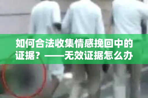 如何合法收集情感挽回中的证据？——无效证据怎么办？