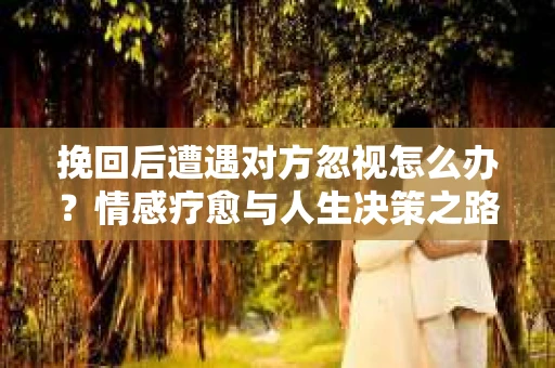 挽回后遭遇对方忽视怎么办?情感疗愈与人生决策之路 挽回后遭遇对方忽视怎么办?情感疗愈与人生决策之路
