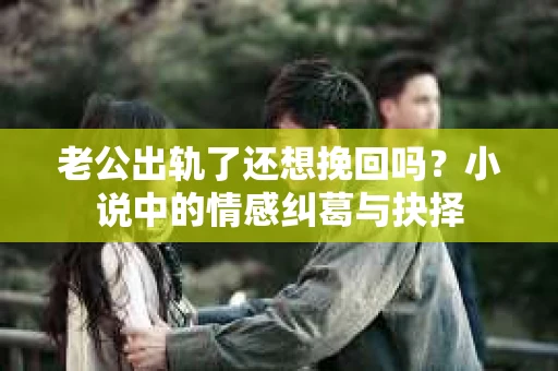 老公出轨了还想挽回吗？小说中的情感纠葛与抉择