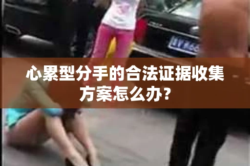 心累型分手的合法证据收集方案怎么办？