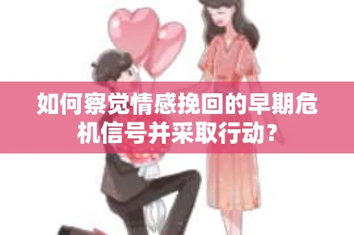 如何察觉情感挽回的早期危机信号并采取行动？