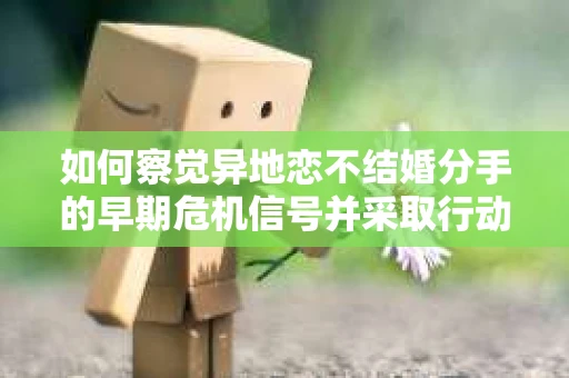 如何察觉异地恋不结婚分手的早期危机信号并采取行动? 如何察觉异地恋不结婚分手的早期危机信号并采取行动?