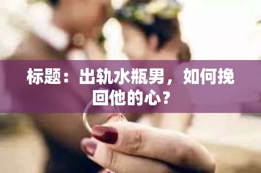 标题:出轨水瓶男,如何挽回他的心? 标题:出轨水瓶男,如何挽回他的心?