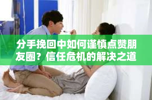 分手挽回中如何谨慎点赞朋友圈？信任危机的解决之道