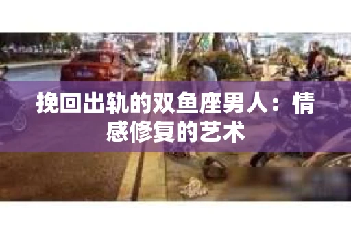 挽回出轨的双鱼座男人：情感修复的艺术