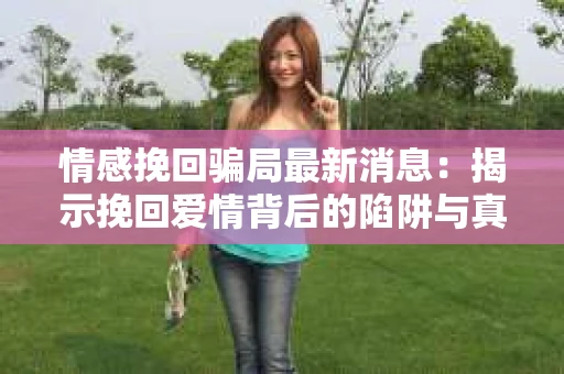 情感挽回骗局最新消息：揭示挽回爱情背后的陷阱与真相
