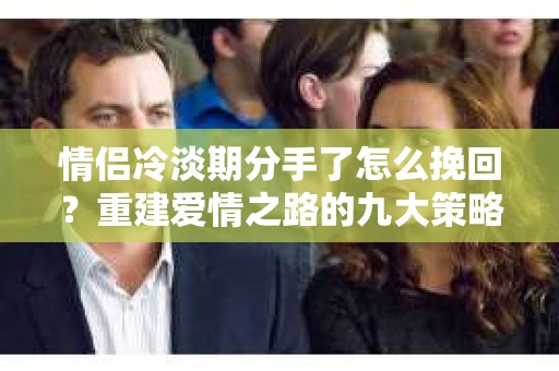 情侣冷淡期分手了怎么挽回？重建爱情之路的九大策略