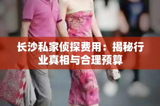 长沙私家侦探费用：揭秘行业真相与合理预算