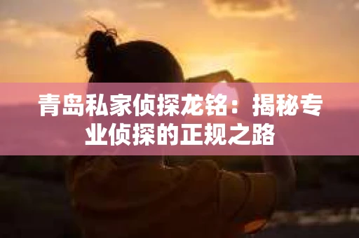青岛私家侦探龙铭：揭秘专业侦探的正规之路