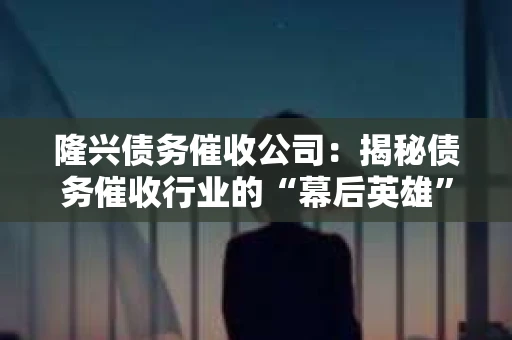 隆兴债务催收公司：揭秘债务催收行业的“幕后英雄”