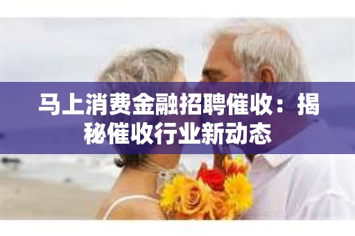 马上消费金融招聘催收：揭秘催收行业新动态