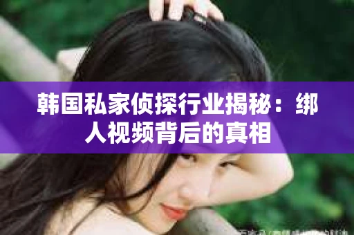 韩国私家侦探行业揭秘：绑人视频背后的真相
