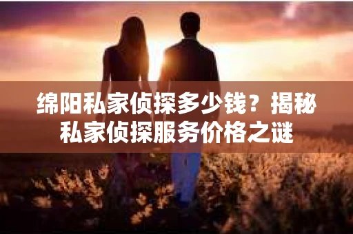 绵阳私家侦探多少钱？揭秘私家侦探服务价格之谜