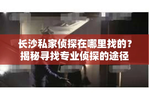 长沙私家侦探在哪里找的？揭秘寻找专业侦探的途径