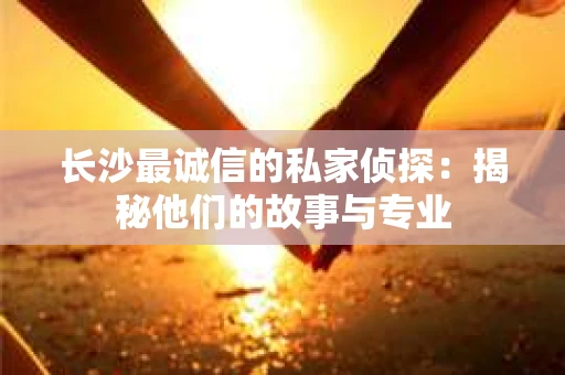 长沙最诚信的私家侦探：揭秘他们的故事与专业