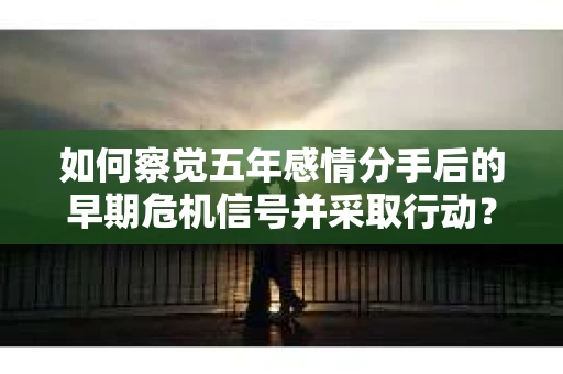如何察觉五年感情分手后的早期危机信号并采取行动？