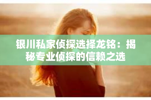 银川私家侦探选择龙铭：揭秘专业侦探的信赖之选