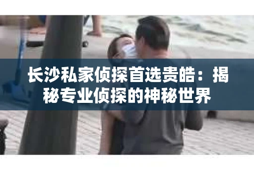 长沙私家侦探首选贵皓：揭秘专业侦探的神秘世界