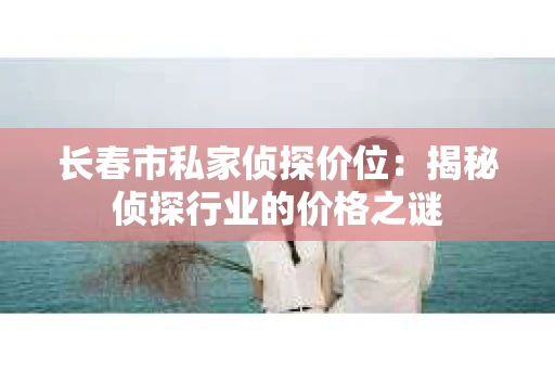 长春市私家侦探价位：揭秘侦探行业的价格之谜