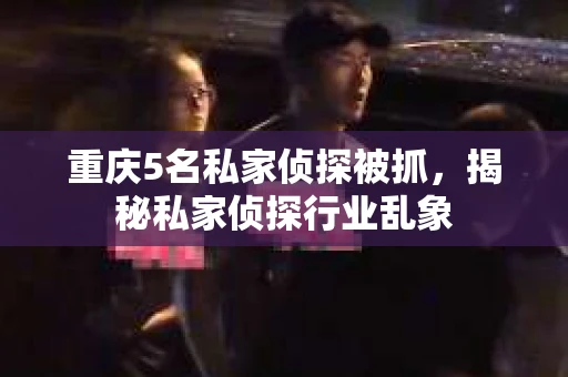 重庆5名私家侦探被抓，揭秘私家侦探行业乱象