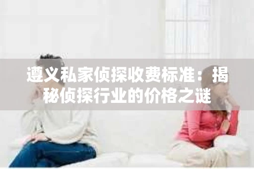 遵义私家侦探收费标准：揭秘侦探行业的价格之谜