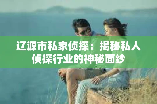 辽源市私家侦探：揭秘私人侦探行业的神秘面纱