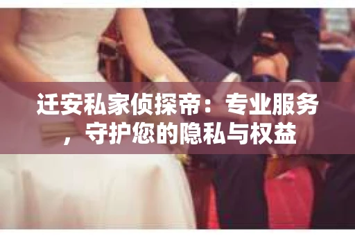 迁安私家侦探帝：专业服务，守护您的隐私与权益