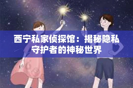 西宁私家侦探馆：揭秘隐私守护者的神秘世界