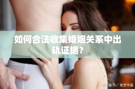 如何合法收集婚姻关系中出轨证据？