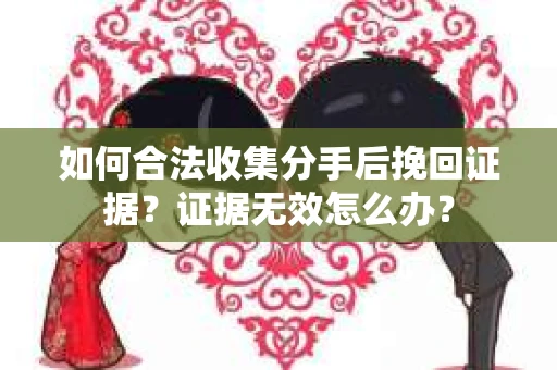 如何合法收集分手后挽回证据？证据无效怎么办？