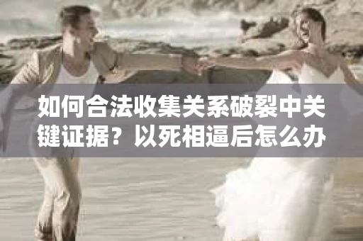 如何合法收集关系破裂中关键证据?以死相逼后怎么办? 如何合法收集关系破裂中关键证据?以死相逼后怎么办?