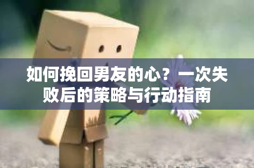 如何挽回男友的心？一次失败后的策略与行动指南