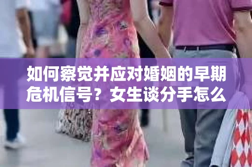 如何察觉并应对婚姻的早期危机信号？女生谈分手怎么挽回