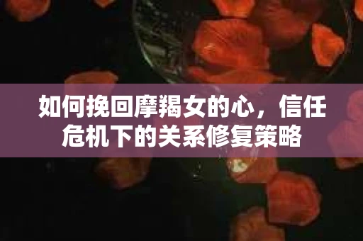 如何挽回摩羯女的心,信任危机下的关系修复策略 如何挽回摩羯女的心,信任危机下的关系修复策略