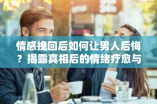 情感挽回后如何让男人后悔？揭露真相后的情绪疗愈与人生决策