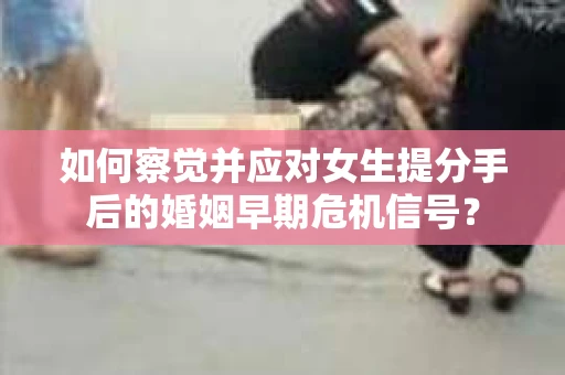 如何察觉并应对女生提分手后的婚姻早期危机信号？
