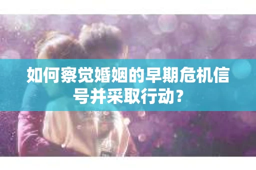 如何察觉婚姻的早期危机信号并采取行动? 如何察觉婚姻的早期危机信号并采取行动?