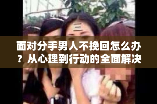 面对分手男人不挽回怎么办？从心理到行动的全面解决方案