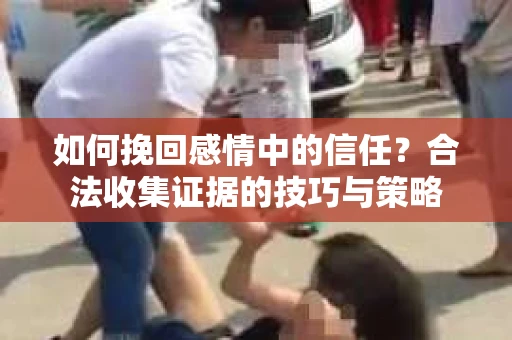 如何挽回感情中的信任?合法收集证据的技巧与策略 如何挽回感情中的信任?合法收集证据的技巧与策略