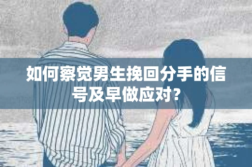 如何察觉男生挽回分手的信号及早做应对？