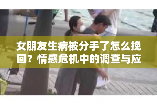 女朋友生病被分手了怎么挽回？情感危机中的调查与应对策略