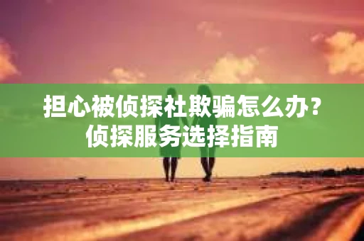 担心被侦探社欺骗怎么办？侦探服务选择指南