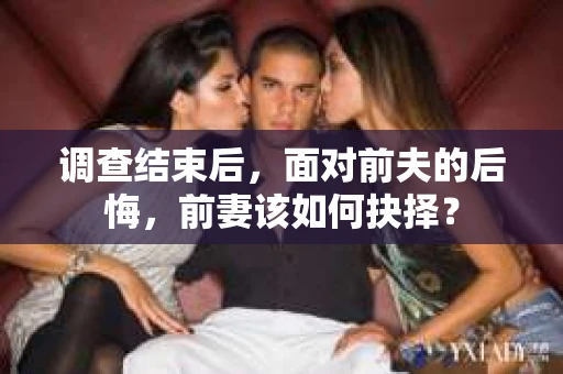 调查结束后,面对前夫的后悔,前妻该如何抉择? 调查结束后,面对前夫的后悔,前妻该如何抉择?
