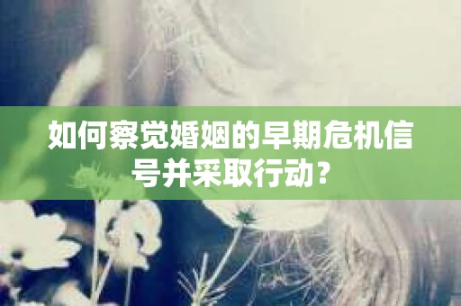 如何察觉婚姻的早期危机信号并采取行动? 如何察觉婚姻的早期危机信号并采取行动?